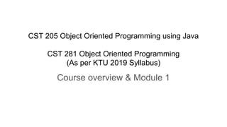 CST 205 Object Oriented Programming using Java
CST 281 Object Oriented Programming
(As per KTU 2019 Syllabus)
Course overview & Module 1
 