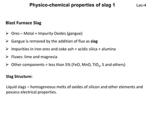 Blast Furnace Slag
 Ores – Metal + Impurity Oxides (gangue)
 Gangue is removed by the addition of flux as slag
 Impurities in iron ores and coke ash = acidic silica + alumina
 Fluxes: lime and magnesia
 Other components = less than 5% (FeO, MnO, TiO2, S and others)
Slag Structure:
Liquid slags – homogeneous melts of oxides of silicon and other elements and
possess electrical properties.
Physico-chemical properties of slag 1 Lec-4
 