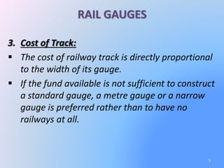 RAIL GAUGES
3. Cost of Track:
 The cost of railway track is directly proportional
to the width of its gauge.
 If the fund available is not sufficient to construct
a standard gauge, a metre gauge or a narrow
gauge is preferred rather than to have no
railways at all.
5
 