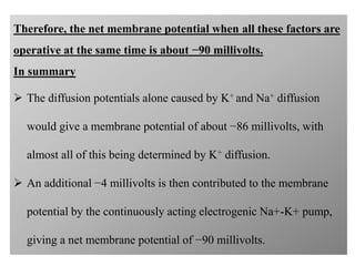 Therefore, the net membrane potential when all these factors are
operative at the same time is about −90 millivolts.
In summary
 The diffusion potentials alone caused by K+ and Na+ diffusion
would give a membrane potential of about −86 millivolts, with
almost all of this being determined by K+ diffusion.
 An additional −4 millivolts is then contributed to the membrane
potential by the continuously acting electrogenic Na+-K+ pump,
giving a net membrane potential of −90 millivolts.
 