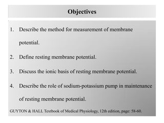 Objectives
1. Describe the method for measurement of membrane
potential.
2. Define resting membrane potential.
3. Discuss the ionic basis of resting membrane potential.
4. Describe the role of sodium-potassium pump in maintenance
of resting membrane potential.
GUYTON & HALL Textbook of Medical Physiology, 12th edition, page: 58-60.
 
