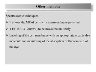Other methods
Spectroscopic technique:-
 It allows the MP of cells with transmembrane potential
 ( Ex: RBCs -200mV) to be measured indirectly
 Labeling of the cell membrane with an appropriate organic dye
molecule and monitoring of the absorption or fluorescence of
the dye.
 