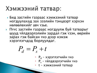  Бид засгийн газраас хэмжээний татвар
ногдуулахад зах зээлийн тэнцвэрт хэрхэн
нөлөөлөхийг авч үзье.
 Пүүс засгийн газраас ногдуулж буй татварыг
шууд үйлдвэрлэлийн зардал гэж үзэн, өөрийн
зарах гэж байсан үнэ дээр нэмэж
хэрэглэгчдэд борлуулдаг.
 Pd – хэрэглэгчийн үнэ
 Ps – үйлдвэрлэгчийн үнэ
 t – хэмжээний татвар
tPP sd 
 