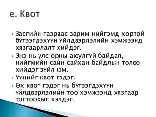  Засгийн газраас зарим нийгэмд хортой
бүтээгдэхүүн үйлдвэрлэлийн хэмжээнд
хязгаарлалт хийдэг.
 Энэ нь улс орны аюулгүй байдал,
нийгмийн сайн сайхан байдлын төлөө
хийдэг зүйл юм.
 Үүнийг квот гэдэг.
 Өх квот гэдэг нь бүтээгдэхүүн
үйлдвэрлэлийн тоо хэмжээнд хязгаар
тогтоохыг хэлдэг.
 