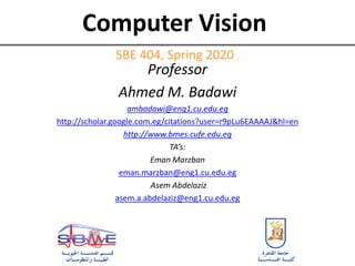 Computer Vision
SBE 404, Spring 2020
Professor
Ahmed M. Badawi
ambadawi@eng1.cu.edu.eg
http://scholar.google.com.eg/citations?user=r9pLu6EAAAAJ&hl=en
http://www.bmes.cufe.edu.eg
TA’s:
Eman Marzban
eman.marzban@eng1.cu.edu.eg
Asem Abdelaziz
asem.a.abdelaziz@eng1.cu.edu.eg
 
