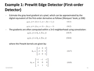 3/19/2020 11
- Estimate the gray-level gradient at a pixel, which can be approximated by the
digital equivalent of the first-order derivative as follows [Marques’ book, p.338]:
- The gradients are often computed within a 3×3 neighborhood using convolution:
where the Prewitt kernels are given by:
Example 1: Prewitt Edge Detector (First-order
Detector)
 