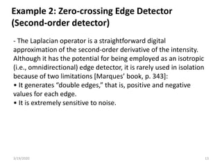 3/19/2020 13
- The Laplacian operator is a straightforward digital
approximation of the second-order derivative of the intensity.
Although it has the potential for being employed as an isotropic
(i.e., omnidirectional) edge detector, it is rarely used in isolation
because of two limitations [Marques’ book, p. 343]:
• It generates “double edges,” that is, positive and negative
values for each edge.
• It is extremely sensitive to noise.
Example 2: Zero-crossing Edge Detector
(Second-order detector)
 