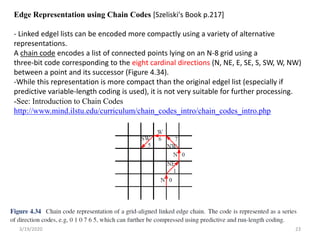 3/19/2020 23
Edge Representation using Chain Codes [Szeliski's Book p.217]
- Linked edgel lists can be encoded more compactly using a variety of alternative
representations.
A chain code encodes a list of connected points lying on an N-8 grid using a
three-bit code corresponding to the eight cardinal directions (N, NE, E, SE, S, SW, W, NW)
between a point and its successor (Figure 4.34).
-While this representation is more compact than the original edgel list (especially if
predictive variable-length coding is used), it is not very suitable for further processing.
-See: Introduction to Chain Codes
http://www.mind.ilstu.edu/curriculum/chain_codes_intro/chain_codes_intro.php
 