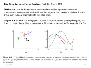 3/19/2020 30
Line Detection using Hough Tranform [Szeliski's Book p.221]
Motivation: Lines in the real world are sometimes broken up into disconnected
components or made up of many collinear line segments. In many cases, it is desirable to
group such collinear segments into extended lines.
Original Formulation: Each edge point votes for all possible lines passing through it, and
lines corresponding to high accumulator or bin values are examined for potential line fits.
 