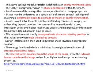 3/19/2020 37
- The active contour model, or snake, is defined as an energy minimizing spline
- The snake's energy depends on its shape and location within the image.
- Local minima of this energy then correspond to desired image properties.
- Snakes may be understood as a special case of a more general technique of
matching a deformable model to an image by means of energy minimization.
- Snakes do not solve the entire problem of finding contours in images, but
rather, they depend on other mechanisms like interaction with a user,
interaction with some higher level image understanding process, or information
from image data adjacent in time or space.
- This interaction must specify an approximate shape and starting position for
the snake somewhere near the desired contour.
-A priori information is then used to push the snake toward an appropriate
solution.
- The energy functional which is minimized is a weighted combination of
internal and external forces.
- The internal forces emanate from the shape of the snake, while the external
forces come from the image and/or from higher level image understanding
processes.
http://www.engineering.uiowa.edu/~dip/LECTURE/Understanding2.html
 