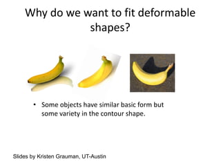 Why do we want to fit deformable
shapes?
• Some objects have similar basic form but
some variety in the contour shape.
Slides by Kristen Grauman, UT-Austin
 