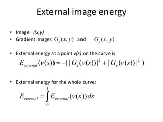 External image energy
• Image I(x,y)
• Gradient images and
• External energy at a point v(s) on the curve is
• External energy for the whole curve:
),( yxGx ),( yxGy
)|))((||))((|())(( 22
sGsGsE yxexternal  

1
0
))(( dssEE externalexternal 
 