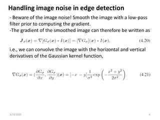 3/19/2020 6
- Beware of the image noise! Smooth the image with a low-pass
filter prior to computing the gradient.
-The gradient of the smoothed image can therefore be written as
i.e., we can convolve the image with the horizontal and vertical
derivatives of the Gaussian kernel function,
Handling image noise in edge detection
 