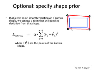 Optional: specify shape prior
• If object is some smooth variation on a known
shape, we can use a term that will penalize
deviation from that shape:
where are the points of the known
shape.




1
0
2
)ˆ(
n
i
iiinternalE 
}ˆ{ i
Fig from Y. Boykov
 