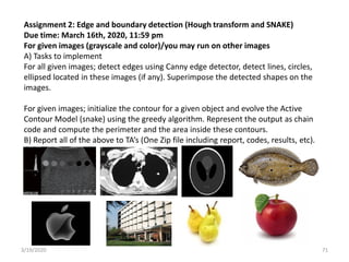 3/19/2020 71
Assignment 2: Edge and boundary detection (Hough transform and SNAKE)
Due time: March 16th, 2020, 11:59 pm
For given images (grayscale and color)/you may run on other images
A) Tasks to implement
For all given images; detect edges using Canny edge detector, detect lines, circles,
ellipsed located in these images (if any). Superimpose the detected shapes on the
images.
For given images; initialize the contour for a given object and evolve the Active
Contour Model (snake) using the greedy algorithm. Represent the output as chain
code and compute the perimeter and the area inside these contours.
B) Report all of the above to TA’s (One Zip file including report, codes, results, etc).
 