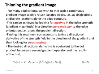 3/19/2020 8
- For many applications, we wish to thin such a continuous
gradient image to only return isolated edges, i.e., as single pixels
at discrete locations along the edge contours.
-This can be achieved by looking for maxima in the edge strength
(gradient magnitude) in a direction perpendicular to the edge
orientation, i.e., along the gradient direction.
-Finding this maximum corresponds to taking a directional
derivative of the strength field in the direction of the gradient and
then looking for zero crossings.
- The desired directional derivative is equivalent to the dot
product between a second gradient operator and the results
of the first,
Thinning the gradient image
 