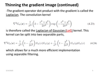3/19/2020 9
-The gradient operator dot product with the gradient is called the
Laplacian. The convolution kernel
is therefore called the Laplacian of Gaussian (LoG) kernel. This
kernel can be split into two separable parts,
which allows for a much more efficient implementation
using separable filtering.
Thinning the gradient image (continued)
 