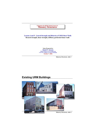 Classnotes for ROSE School Course in:
                    Classnotes for ROSE School Course in:
                     Masonry Structures
                     Masonry Structures


 Lessons 4 and 5: Lateral Strength and Behavior of URM Shear Walls
   flexural strength, shear strength, stiffness, perforated shear walls




                               Notes Prepared by:
                               Daniel P. Abrams
                         Willett Professor of Civil Engineering
                       University of Illinois at Urbana-Champaign
                                 October 7, 2004

                                                               Masonry Structures, slide 1




Existing URM Buildings




                                                               Masonry Structures, slide 2