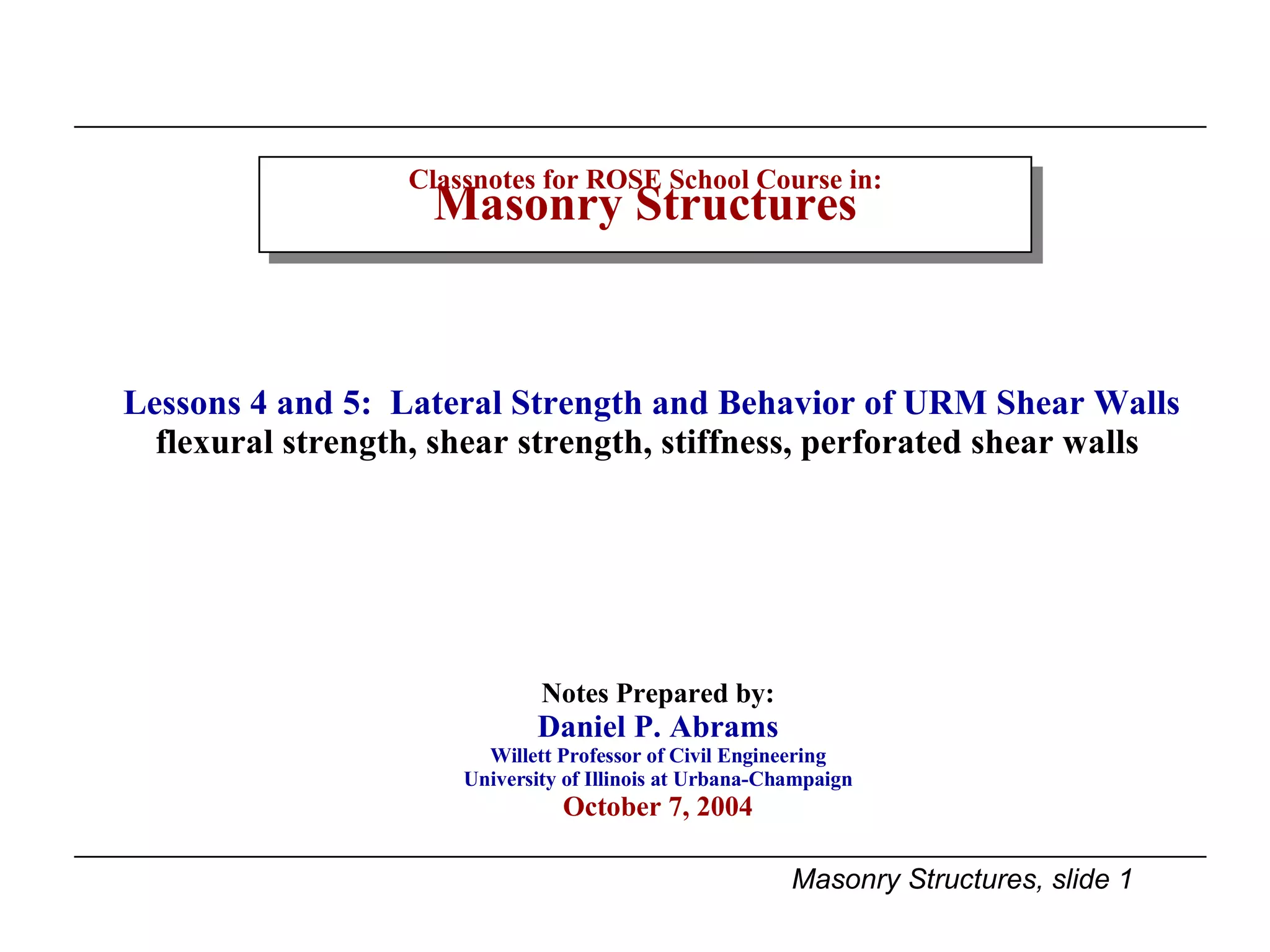 Classnotes for ROSE School Course in: Masonry Structures Notes Prepared by: Daniel P. Abrams Willett Professor of Civil Engineering University of Illinois at Urbana-Champaign October 7, 2004 Lessons 4 and 5:  Lateral Strength and Behavior of URM Shear Walls flexural strength, shear strength, stiffness, perforated shear walls  
