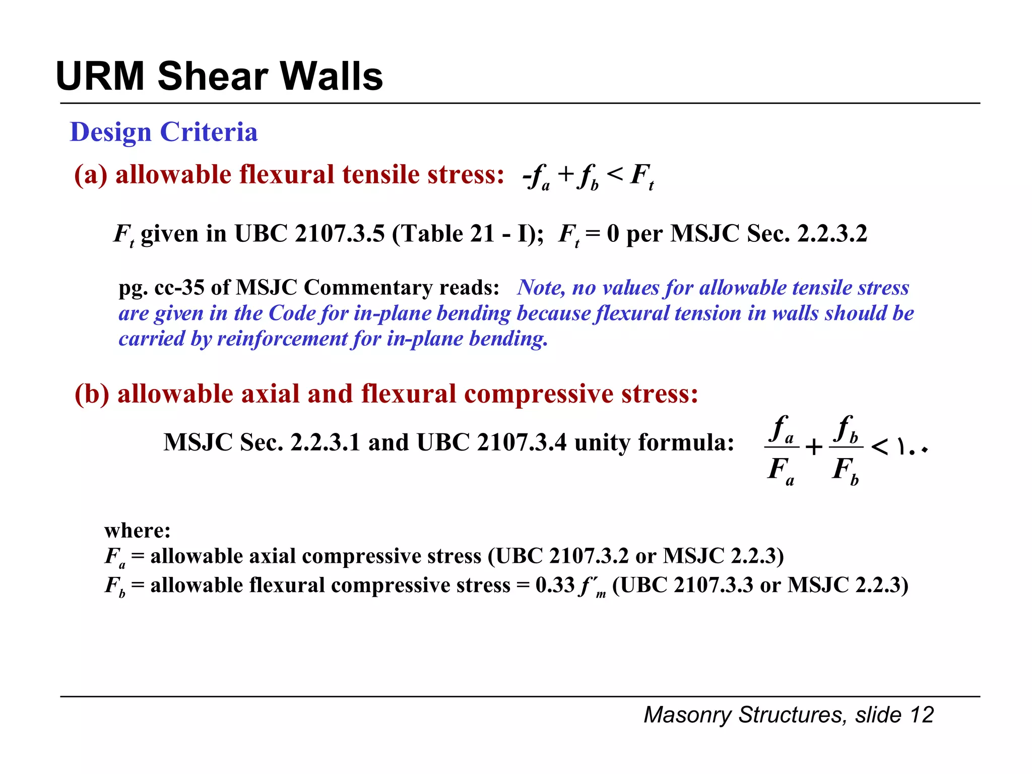 URM Shear Walls  Design Criteria (a) allowable flexural tensile stress:   -f a  + f b  < F t F t  given in UBC 2107.3.5 (Table 21 - I);  F t  = 0 per MSJC Sec. 2.2.3.2  pg. cc-35 of MSJC Commentary reads:  Note, no values for allowable tensile stress are given in the Code for in-plane bending because flexural tension in walls should be carried by reinforcement for in-plane bending. where: F a  = allowable axial compressive stress (UBC 2107.3.2 or MSJC 2.2.3) F b   = allowable flexural compressive stress = 0.33  f´ m  (UBC 2107.3.3 or MSJC 2.2.3) (b) allowable axial and flexural compressive stress: MSJC Sec. 2.2.3.1 and UBC 2107.3.4 unity formula:  