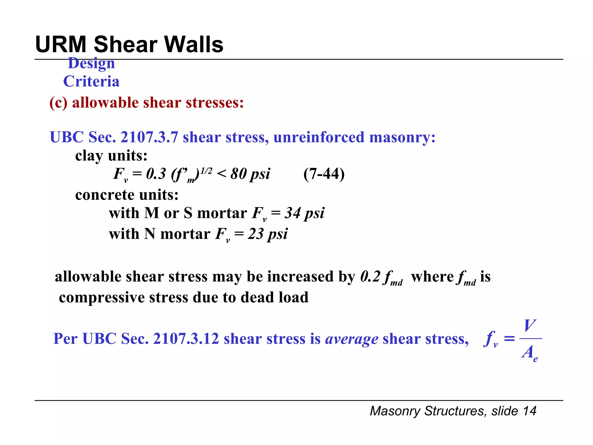 URM Shear Walls Design Criteria (c) allowable shear stresses: UBC Sec. 2107.3.7 shear stress, unreinforced masonry: clay units:   F v  = 0.3 (f’ m ) 1/2  < 80 psi   (7-44) concrete units:  with M or S mortar  F v  = 34 psi   with N mortar  F v  = 23 psi allowable shear stress may be increased by  0.2 f md   where  f md  is  compressive stress due to dead load Per UBC Sec. 2107.3.12 shear stress is  average  shear stress,  