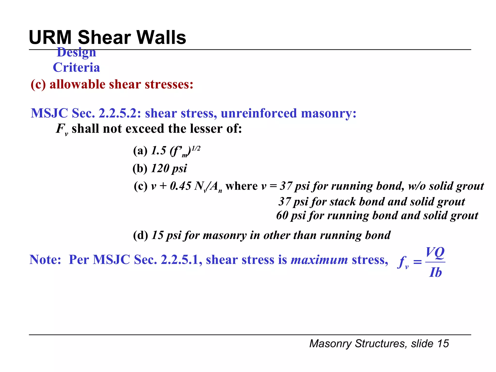 URM Shear Walls Design Criteria (c) allowable shear stresses: MSJC Sec. 2.2.5.2: shear stress, unreinforced masonry: F v   shall not exceed the lesser of: (a)  1.5 (f’ m ) 1/2 (b)  120 psi   (c)  v + 0.45 N v /A n  where  v = 37 psi for running bond, w/o solid grout   37 psi for stack bond and solid grout 60 psi for running bond and solid grout   (d)  15 psi for masonry in other than running bond Note:  Per MSJC Sec. 2.2.5.1, shear stress is  maximum  stress,  