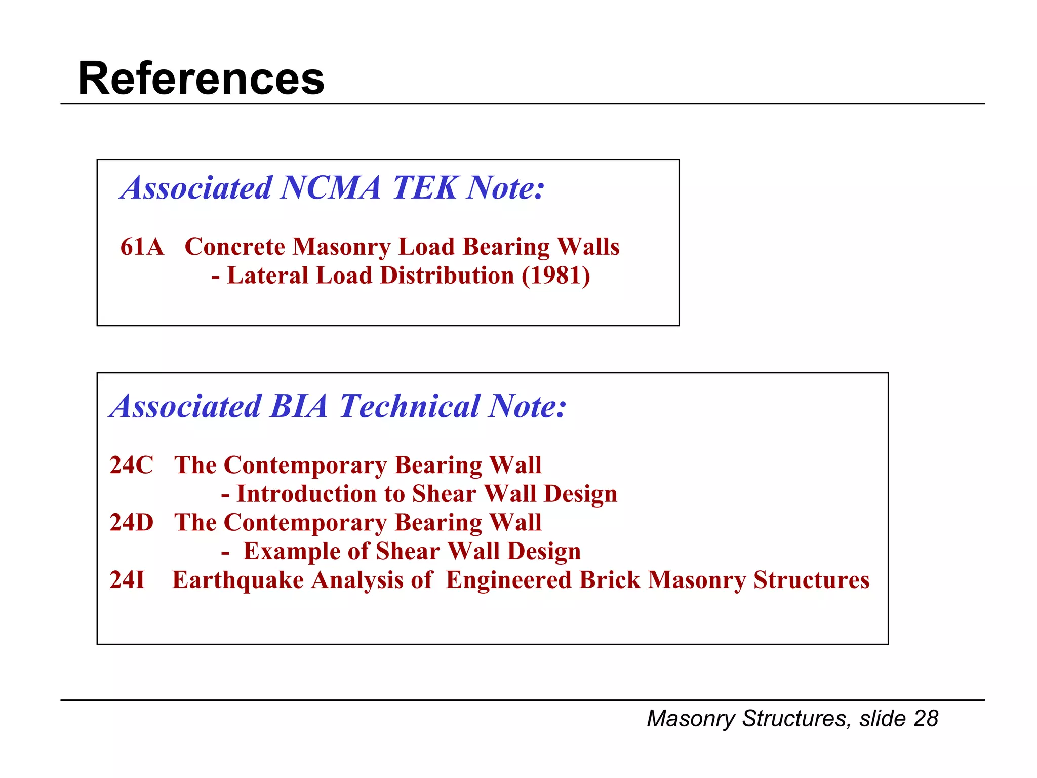 References Associated NCMA TEK Note: 61A  Concrete Masonry Load Bearing Walls - Lateral Load Distribution (1981) Associated BIA Technical Note: 24C  The Contemporary Bearing Wall  - Introduction to Shear Wall Design 24D  The Contemporary Bearing Wall -  Example of Shear Wall Design 24I  Earthquake Analysis of  Engineered Brick Masonry Structures 