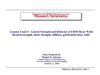 Classnotes for ROSE School Course in: Masonry Structures Notes Prepared by: Daniel P. Abrams Willett Professor of Civil Engineering University of Illinois at Urbana-Champaign October 7, 2004 Lessons 4 and 5:  Lateral Strength and Behavior of URM Shear Walls flexural strength, shear strength, stiffness, perforated shear walls  