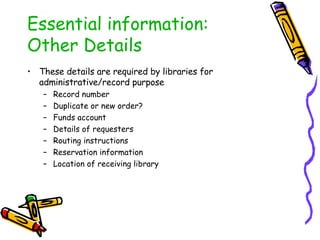 Essential information: Other Details These details are required by libraries for administrative/record purpose Record number Duplicate or new order? Funds account Details of requesters Routing instructions Reservation information Location of receiving library 