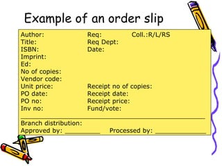 Example of an order slip Author: Req: Coll.:R/L/RS Title: Req Dept: ISBN: Date: Imprint: Ed: No of copies: Vendor code: Unit price: Receipt no of copies: PO date: Receipt date: PO no: Receipt price: Inv no: Fund/vote: _______________________________________________ Branch distribution: Approved by: _________ Processed by: _____________ 