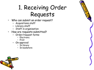 1. Receiving Order Requests Who can submit an order request? Acquisitions staff  Library staff Staff in organisation How are requests submitted? Order/request forms Electronic Print On approval In library In bookstore 