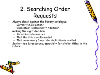 2. Searching Order Requests Always check against the library catalogue Currently in collection? Duplicates? Replacement? Addition? Making the right decision About limited resources That the title is really needed That unnecessary & wasteful duplication is avoided Saving time & resources, especially for similar titles in the future 
