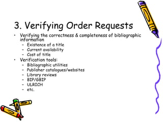 3. Verifying Order Requests Verifying the correctness & completeness of bibliographic information Existence of a title Current availability Cost of title Verification tools: Bibliographic utilities Publisher catalogues/websites Library reviews BIP/GBIP ULRICH etc. 