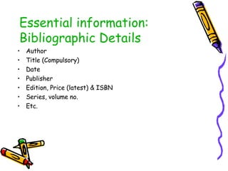 Essential information: Bibliographic Details Author Title (Compulsory) Date Publisher Edition, Price (latest) & ISBN Series, volume no. Etc. 