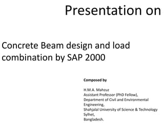 Concrete Beam design and load
combination by SAP 2000
Composed by
H.M.A. Mahzuz
Assistant Professor (PhD Fellow),
Department of Civil and Environmental
Engineering,
Shahjalal University of Science & Technology
Sylhet,
Bangladesh.
Presentation on
 