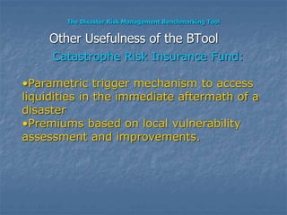 The Disaster Risk Management Benchmarking Tool
Catastrophe Risk Insurance Fund:
•Parametric trigger mechanism to access
liquidities in the immediate aftermath of a
disaster
•Premiums based on local vulnerability
assessment and improvements.
Other Usefulness of the BTool
 
