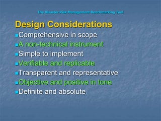 The Disaster Risk Management Benchmarking Tool
Design Considerations
Comprehensive in scope
A non-technical instrument
Simple to implement
Verifiable and replicable
Transparent and representative
Objective and positive in tone
Definite and absolute
 