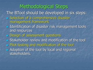 Methodological Steps
The BTool should be developed in six steps:
 Selection of a comprehensive disaster
management framework
 Identification of disaster risk management tools
and resources
 Design of assessment questions
 Stakeholder review and modification of the tool
 Pilot testing and modification of the tool
 Adoption of the tool by local and regional
stakeholders.
 