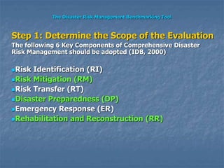 The Disaster Risk Management Benchmarking Tool
Step 1: Determine the Scope of the Evaluation
The following 6 Key Components of Comprehensive Disaster
Risk Management should be adopted (IDB, 2000)
Risk Identification (RI)
Risk Mitigation (RM)
Risk Transfer (RT)
Disaster Preparedness (DP)
Emergency Response (ER)
Rehabilitation and Reconstruction (RR)
 