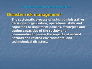 The Disaster Risk Management Benchmarking Tool
Disaster risk management
The systematic process of using administrative
decisions, organization, operational skills and
capacities to implement policies, strategies and
coping capacities of the society and
communities to lessen the impacts of natural
hazards and related environmental and
technological disasters.
 