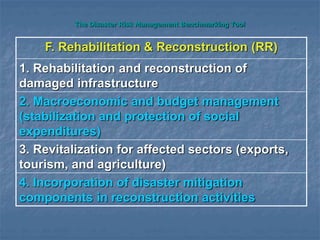 The Disaster Risk Management Benchmarking Tool
F. Rehabilitation & Reconstruction (RR)
1. Rehabilitation and reconstruction of
damaged infrastructure
2. Macroeconomic and budget management
(stabilization and protection of social
expenditures)
3. Revitalization for affected sectors (exports,
tourism, and agriculture)
4. Incorporation of disaster mitigation
components in reconstruction activities
 