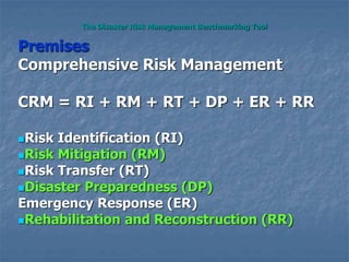 The Disaster Risk Management Benchmarking Tool
Premises
Comprehensive Risk Management
CRM = RI + RM + RT + DP + ER + RR
Risk Identification (RI)
Risk Mitigation (RM)
Risk Transfer (RT)
Disaster Preparedness (DP)
Emergency Response (ER)
Rehabilitation and Reconstruction (RR)
 