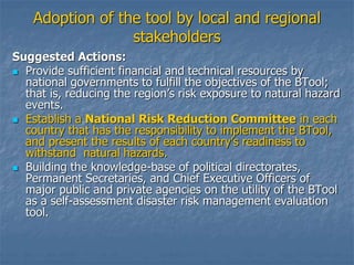 Adoption of the tool by local and regional
stakeholders
Suggested Actions:
 Provide sufficient financial and technical resources by
national governments to fulfill the objectives of the BTool;
that is, reducing the region’s risk exposure to natural hazard
events.
 Establish a National Risk Reduction Committee in each
country that has the responsibility to implement the BTool,
and present the results of each country’s readiness to
withstand natural hazards.
 Building the knowledge-base of political directorates,
Permanent Secretaries, and Chief Executive Officers of
major public and private agencies on the utility of the BTool
as a self-assessment disaster risk management evaluation
tool.
 