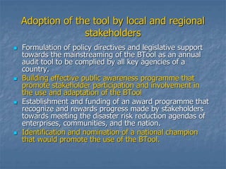 Adoption of the tool by local and regional
stakeholders
 Formulation of policy directives and legislative support
towards the mainstreaming of the BTool as an annual
audit tool to be complied by all key agencies of a
country.
 Building effective public awareness programme that
promote stakeholder participation and involvement in
the use and adaptation of the BTool
 Establishment and funding of an award programme that
recognize and rewards progress made by stakeholders
towards meeting the disaster risk reduction agendas of
enterprises, communities, and the nation.
 Identification and nomination of a national champion
that would promote the use of the BTool.
 