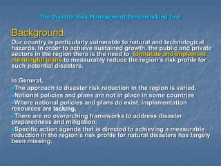 The Disaster Risk Management Benchmarking Tool
Background
Our country is particularly vulnerable to natural and technological
hazards. In order to achieve sustained growth, the public and private
sectors in the region there is the need to formulate and implement
meaningful plans to measurably reduce the region’s risk profile for
such potential disasters.
In General,
The approach to disaster risk reduction in the region is varied.
National policies and plans are not in place in some countries
Where national policies and plans do exist, implementation
resources are lacking.
There are no overarching frameworks to address disaster
preparedness and mitigation.
Specific action agenda that is directed to achieving a measurable
reduction in the region’s risk profile for natural disasters has largely
been missing.
 