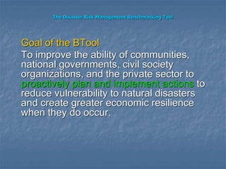 The Disaster Risk Management Benchmarking Tool
Goal of the BTool
To improve the ability of communities,
national governments, civil society
organizations, and the private sector to
proactively plan and implement actions to
reduce vulnerability to natural disasters
and create greater economic resilience
when they do occur.
 