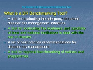 The Disaster Risk Management Benchmarking Tool
What is a DR Benchmarking Tool?
1. A tool for evaluating the adequacy of current
disaster risk management initiatives.
2. A tool for evaluating the readiness and capability
of local and national institutions to deal with the
risk of disaster.
3. A list of best practice recommendations for
disaster risk management.
4. A tool for regional benchmarking of nations and
programmes.
 