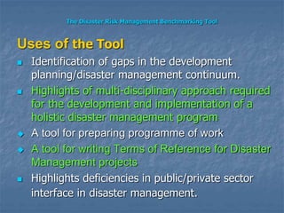 The Disaster Risk Management Benchmarking Tool
Uses of the Tool
 Identification of gaps in the development
planning/disaster management continuum.
 Highlights of multi-disciplinary approach required
for the development and implementation of a
holistic disaster management program
 A tool for preparing programme of work
 A tool for writing Terms of Reference for Disaster
Management projects
 Highlights deficiencies in public/private sector
interface in disaster management.
 
