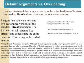 Default Arguments vs. Overloading:
In some situations, default arguments can be used as a shorthand form of function
overloading. The cube class's constructor just shown is one example.
Imagine that you want to create
two customized versions of the
standard strcat() function. The
first version will operate like
strcat() and concatenate the entire
contents of one string to the end of
another.
void mystrcat(char *s1, char *s2, int len);
void mystrcat(char *s1, char *s2);
1, len characters from s2 to the end of s1
2. s2 onto the end of the string pointed to by s1
Using Default Arguments Correctly Although default arguments can be a very powerful tool when used
correctly, they can also be misused. The point of default arguments is to allow a function to perform its job
in an efficient, easy-to-use manner while still allowing considerable flexibility. Toward this end, all default
arguments should reflect the way a function is generally used, or a reasonable alternate usage. When there
is no single value that is normally associated with a parameter, there is no reason to declare a default
argument. In fact, declaring default arguments when there is insufficient basis for doing so destructures
your code, because they are liable to mislead and confuse anyone reading your program.
 