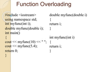 Function Overloading
#include <iostream>
using namespace std;
int myfunc(int i);
double myfunc(double i);
int main()
{
cout << myfunc(10) << " ";
cout << myfunc(5.4);
return 0;
}
double myfunc(double i)
{
return i;
}
int myfunc(int i)
{
return i;
}
 